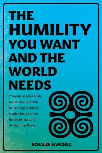 The Humility You Want and the World Needs: 7 Transformative Tools for Personal Growth to Develop Inspiring Leadership, Improve Relationships, and Attain Inner Peace