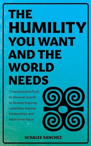 The Humility You Want and the World Needs: 7 Transformative Tools for Personal Growth to Develop Inspiring Leadership, Improve Relationships, and Attain Inner Peace