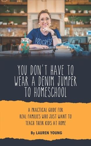 You Don't Have to Wear a Denim Jumper to Homeschool: A Practical Guide for Real Families Who Just Want to Teach Their Kids at Home