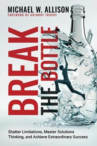 Break The Bottle: Shatter Limitations, Master Solutions Thinking, and Achieve Extraordinary Success