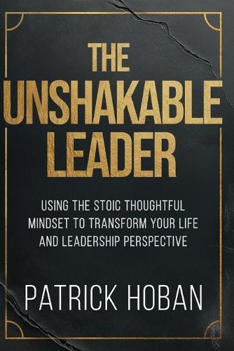 The Unshakable Leader: Using the Stoic Thoughtful Mindset to Transform Your Life and Leadership Perspective