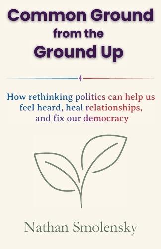 Common Ground from the Ground Up: How rethinking politics can help us feel heard, heal relationships, and fix our democracy