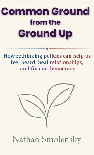Common Ground from the Ground Up: How rethinking politics can help us feel heard, heal relationships, and fix our democracy
