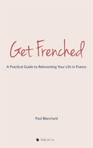 Get Frenched: A Practical Guide to Reinventing Your Life in France