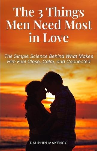The 3 Things Men Need Most in Love: The Simple Science Behind What Makes Him Feel Close, Calm, and Connected