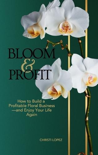 Bloom and Profit: How to Build a Profitable Floral Business-and Enjoy Your Life Again