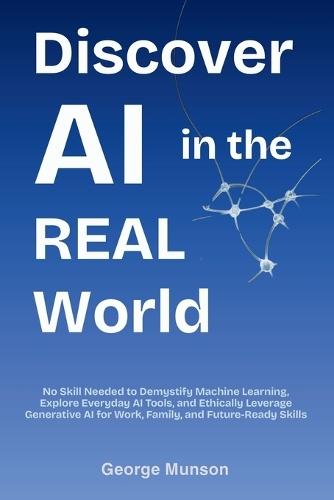 Discover AI in the Real World: No Skill Needed to Demystify Machine Learning, Explore Everyday AI Tools, and Ethically Leverage Generative AI for Work, Family, and Future-Ready Skills