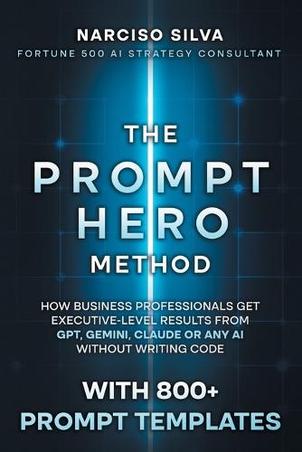 The Prompt Hero Method: How Business Professionals Get Executive-Level Results From GPT, Gemini, Claude or Any AI Without Writing Code