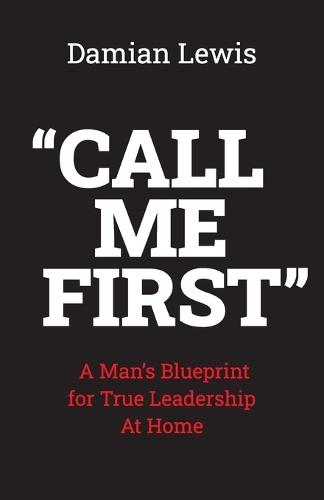 Call Me First: A Man's Blueprint for True Leadership At Home