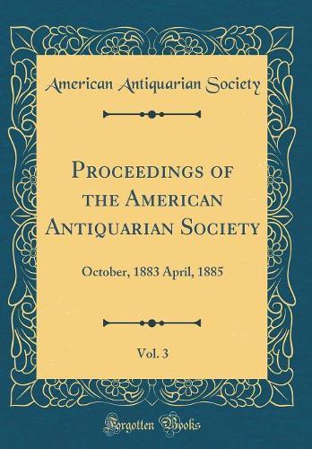 Proceedings of the American Antiquarian Society, Vol. 3: October, 1883 April, 1885 (Classic Reprint)