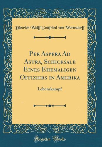 Per Aspera Ad Astra, Schicksale Eines Ehemaligen Offiziers in Amerika: Lebenskampf (Classic Reprint)
