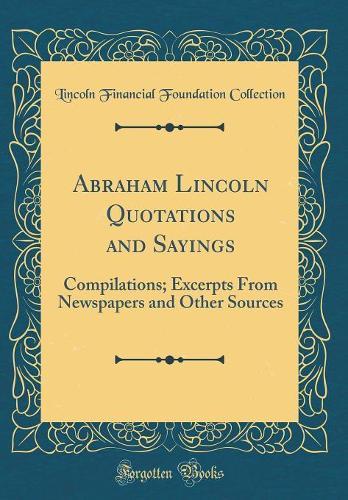 Abraham Lincoln Quotations and Sayings: Compilations; Excerpts From Newspapers and Other Sources (Classic Reprint)