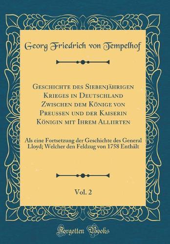 Geschichte des Siebenjährigen Krieges in Deutschland Zwischen dem Könige von Preußen und der Kaiserin Königin mit Ihrem Alliirten, Vol. 2: Als eine Fortsetzung der Geschichte des General Lloyd; Welcher den Feldzug von 1758 Enthält (Classic Reprint)