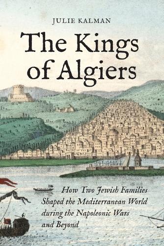 The Kings of Algiers: How Two Jewish Families Shaped the Mediterranean World during the Napoleonic Wars and Beyond