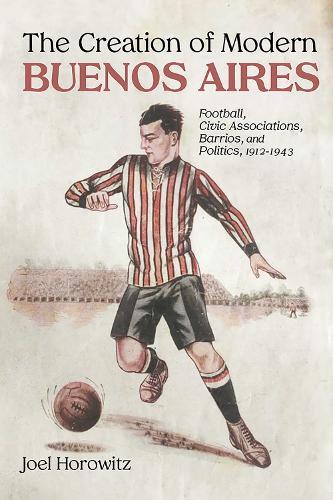 The Creation of Modern Buenos Aires: Football, Civic Associations, Barrios, and Politics, 1912–1943