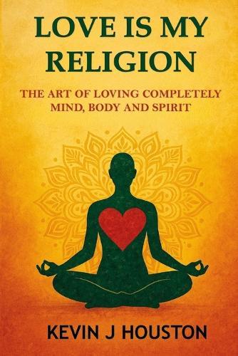 Love Is My Religion: The Art of Loving Completely - Mind, Body, and Spirit