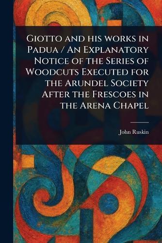 Giotto and His Works in Padua / An Explanatory Notice of the Series of Woodcuts Executed for the Arundel Society After the Frescoes in the Arena Chapel