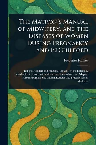 The Matron's Manual of Midwifery, and the Diseases of Women During Pregnancy and in Childbed