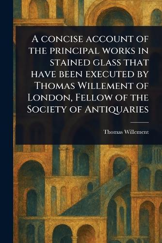 A Concise Account of the Principal Works in Stained Glass That Have Been Executed by Thomas Willement of London, Fellow of the Society of Antiquaries