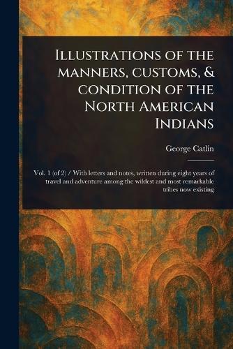 Illustrations of the Manners, Customs, & Condition of the North American Indians