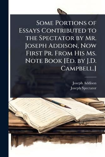 Some Portions of Essays Contributed to the Spectator by Mr. Joseph Addison, Now First Pr. From His Ms. Note Book [Ed. by J.D. Campbell.]