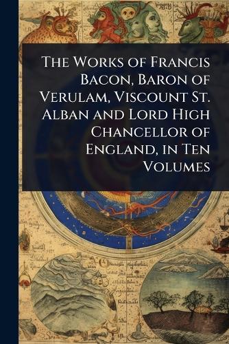The Works of Francis Bacon, Baron of Verulam, Viscount St. Alban and Lord High Chancellor of England, in Ten Volumes