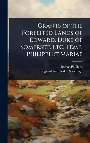 Grants of the Forfeited Lands of Edward, Duke of Somerset, Etc. Temp. Philippi Et Mariae