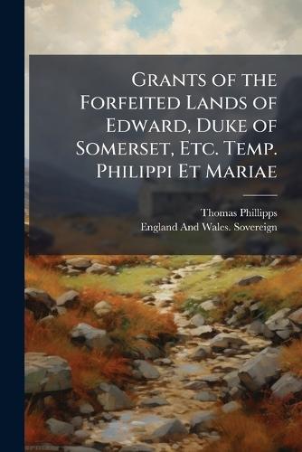 Grants of the Forfeited Lands of Edward, Duke of Somerset, Etc. Temp. Philippi Et Mariae