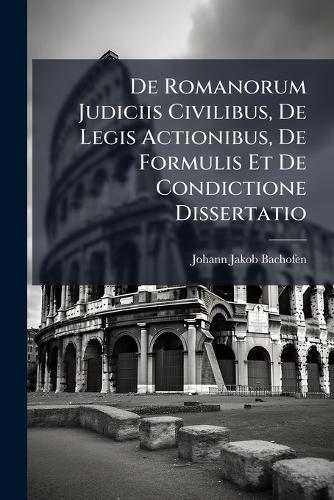 De Romanorum Judiciis Civilibus, De Legis Actionibus, De Formulis Et De Condictione Dissertatio