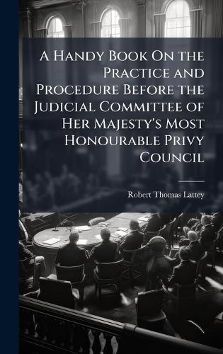 A Handy Book On the Practice and Procedure Before the Judicial Committee of Her Majesty's Most Honourable Privy Council