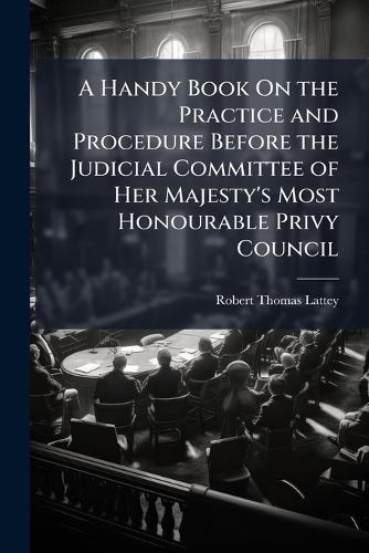 A Handy Book On the Practice and Procedure Before the Judicial Committee of Her Majesty's Most Honourable Privy Council