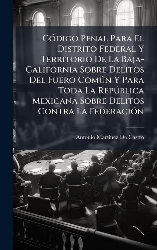 CÃ3digo Penal Para El Distrito Federal Y Territorio De La Baja-California Sobre Delitos Del Fuero ComÃ°n Y Para Toda La RepÃ°blica Mexicana Sobre Delitos Contra La FederaciÃ3n