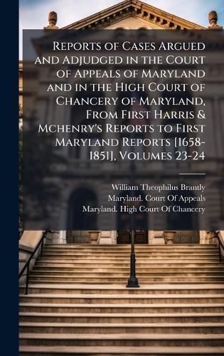 Reports of Cases Argued and Adjudged in the Court of Appeals of Maryland and in the High Court of Chancery of Maryland, From First Harris & Mchenry's Reports to First Maryland Reports [1658-1851], Volumes 23-24