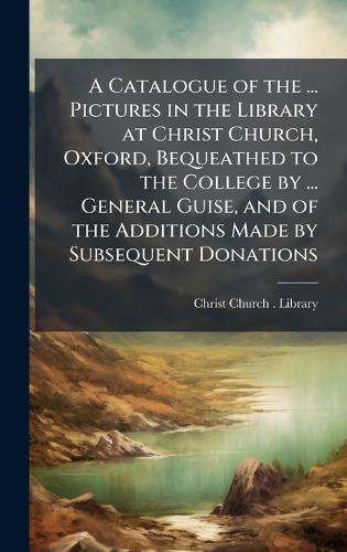 A Catalogue of the ... Pictures in the Library at Christ Church, Oxford, Bequeathed to the College by ... General Guise, and of the Additions Made by Subsequent Donations