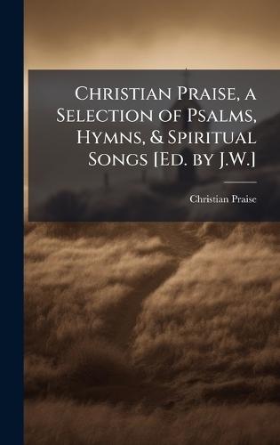 Christian Praise, a Selection of Psalms, Hymns, & Spiritual Songs [Ed. by J.W.]