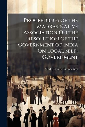 Proceedings of the Madras Native Association On the Resolution of the Government of India On Local Self-Government