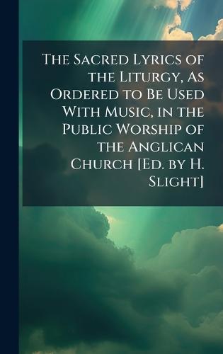 The Sacred Lyrics of the Liturgy, As Ordered to Be Used With Music, in the Public Worship of the Anglican Church [Ed. by H. Slight]