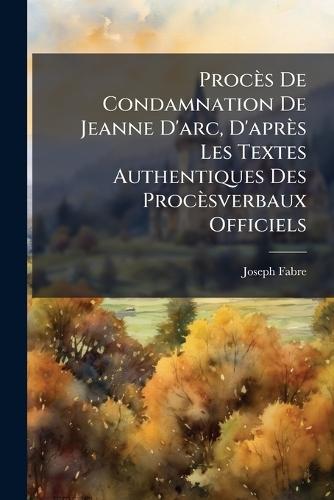 Procès De Condamnation De Jeanne D'arc, D'après Les Textes Authentiques Des Procèsverbaux Officiels