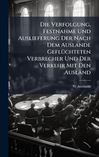 Die Verfolgung, Festnahme Und Auslieferung Der Nach Dem Auslande GeflÃ1/4chteten Verbrecher Und Der Verkehr Mit Den Ausländ