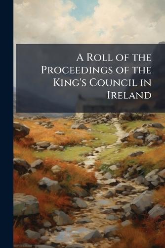 A Roll of the Proceedings of the King's Council in Ireland