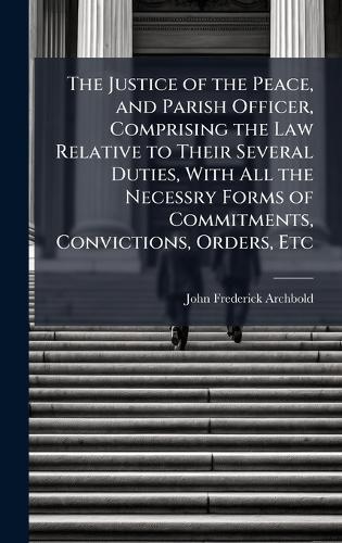 The Justice of the Peace, and Parish Officer, Comprising the Law Relative to Their Several Duties, With All the Necessry Forms of Commitments, Convictions, Orders, Etc
