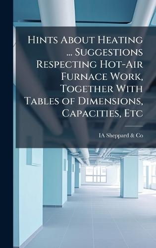 Hints About Heating ... Suggestions Respecting Hot-Air Furnace Work, Together With Tables of Dimensions, Capacities, Etc