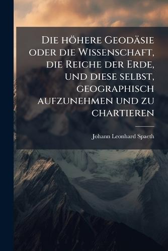 Die höhere Geodäsie oder die Wissenschaft, die Reiche der Erde, und diese selbst, geographisch aufzunehmen und zu chartieren