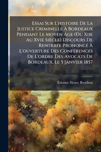 Essai Sur L'histoire De La Justice Criminelle Ã Bordeaux Pendant Le Moyen Ãge (Du Xiie Au Xvie Siècle) Discours De RentrrÃ(c)e PrononcÃ(c) Ã L'ouverture Des ConfÃ(c)rences De L'ordre Des Avocats De Bordeaux, Le 5 Janvier 1857