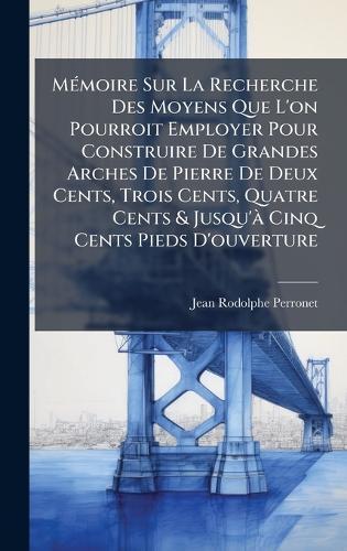 MÃ(c)moire Sur La Recherche Des Moyens Que L'on Pourroit Employer Pour Construire De Grandes Arches De Pierre De Deux Cents, Trois Cents, Quatre Cents & Jusqu'Ã Cinq Cents Pieds D'ouverture