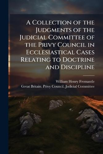 A Collection of the Judgments of the Judicial Committee of the Privy Council in Ecclesiastical Cases Relating to Doctrine and Discipline