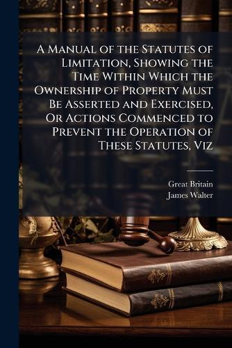 A Manual of the Statutes of Limitation, Showing the Time Within Which the Ownership of Property Must Be Asserted and Exercised, Or Actions Commenced to Prevent the Operation of These Statutes, Viz