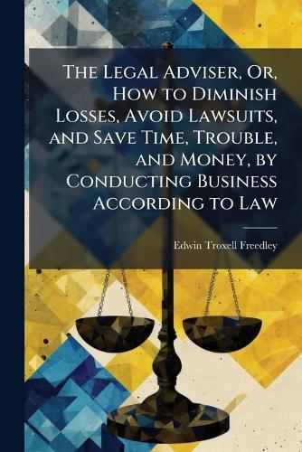 The Legal Adviser, Or, How to Diminish Losses, Avoid Lawsuits, and Save Time, Trouble, and Money, by Conducting Business According to Law