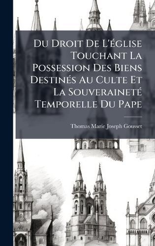 Du Droit De L'Ã(c)glise Touchant La Possession Des Biens DestinÃ(c)s Au Culte Et La SouverainetÃ(c) Temporelle Du Pape