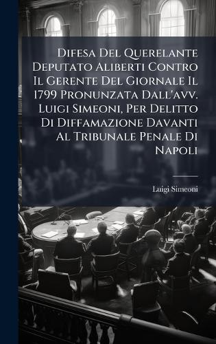 Difesa Del Querelante Deputato Aliberti Contro Il Gerente Del Giornale Il 1799 Pronunzata Dall'avv. Luigi Simeoni, Per Delitto Di Diffamazione Davanti Al Tribunale Penale Di Napoli